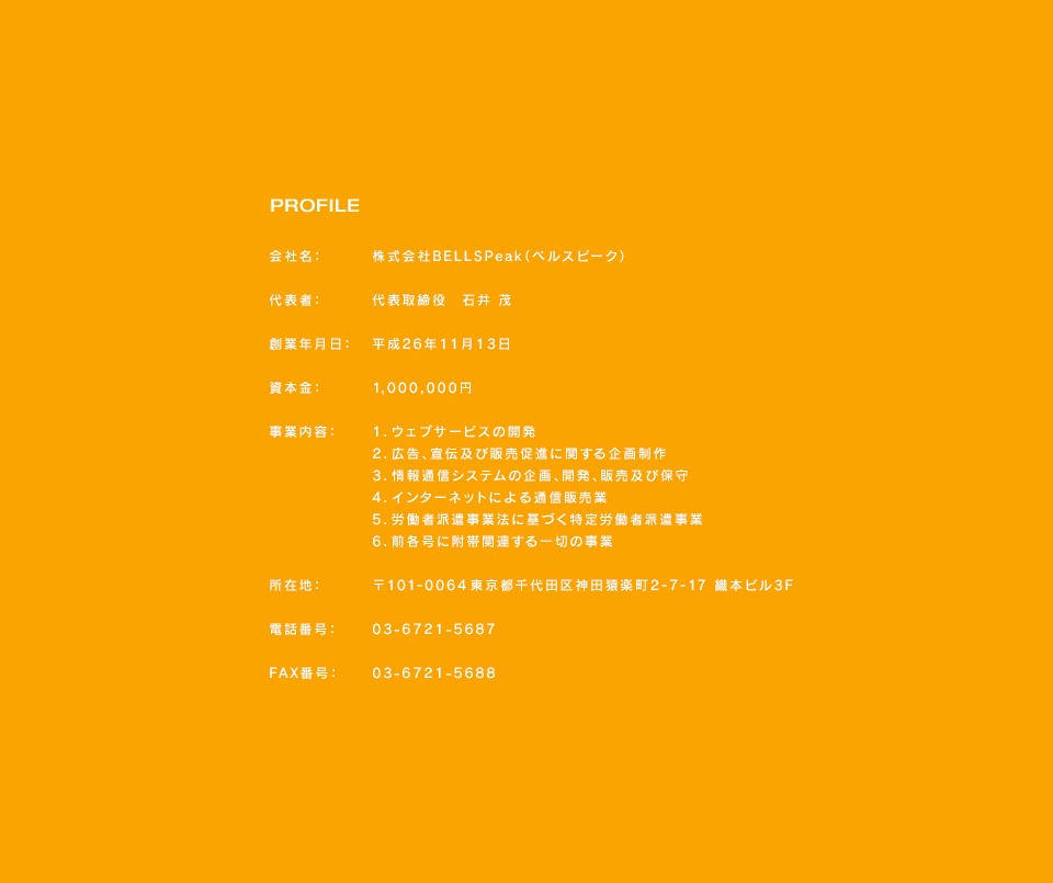 PROFILE会社名：株式会社BELLSPeak（ベルスピーク）代表者：代表取締役石井茂創業年月日：平成26年11月13日資本金：1,000,000円事業内容：1．ウェブサービスの開発2．広告、宣伝及び販売促進に関する企画制作3．情報通信システムの企画、開発、販売及び保守4．インターネットによる通信販売業5．労働者派遣事業法に基づく特定労働者派遣事業6．前各号に附帯関連する一切の事業所在地：〒101-0064東京都千代田区神田猿楽町2-7-17織本ビル3F電話番号：03-6721-5687FAX番号：03-6721-5688